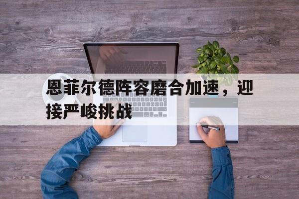 关于恩菲尔德阵容磨合加速，迎接严峻挑战的信息
